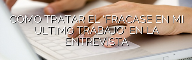 Cómo tratar el ‘fracasé en mi último trabajo’ en la entrevista