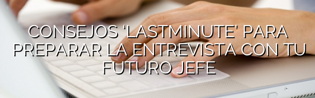 Consejos ‘lastminute’ para preparar la entrevista con tu futuro jefe